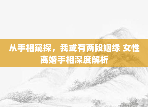从手相窥探，我或有两段姻缘 女性离婚手相深度解析