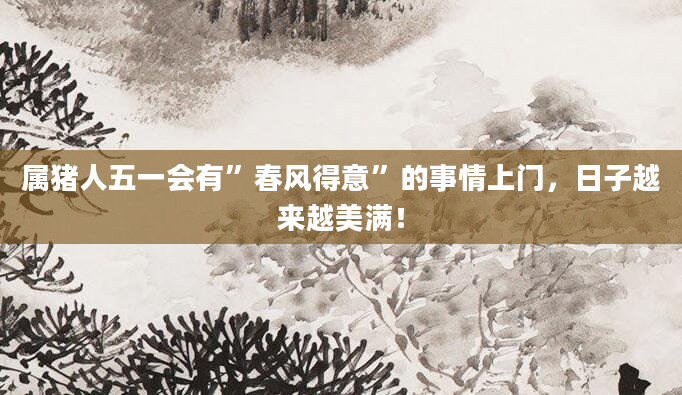属猪人五一会有”春风得意”的事情上门，日子越来越美满！