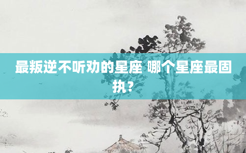 最叛逆不听劝的星座 哪个星座最固执？