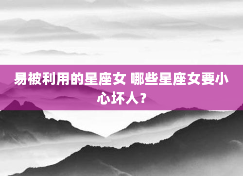 易被利用的星座女 哪些星座女要小心坏人？