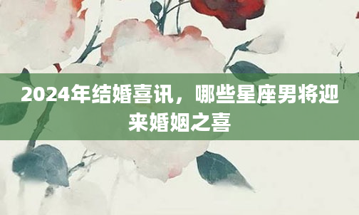 2024年结婚喜讯，哪些星座男将迎来婚姻之喜