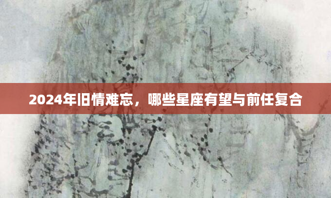 2024年旧情难忘，哪些星座有望与前任复合