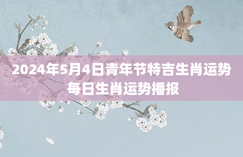 2024年5月4日青年节特吉生肖运势 每日生肖运势播报