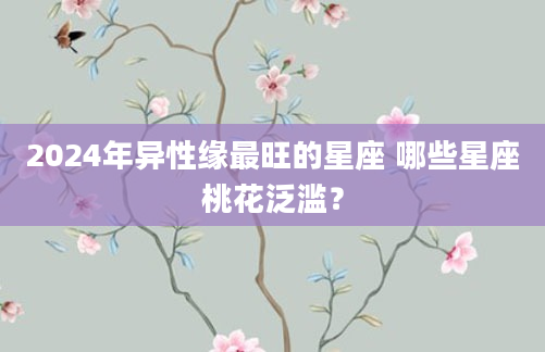 2024年异性缘最旺的星座 哪些星座桃花泛滥？