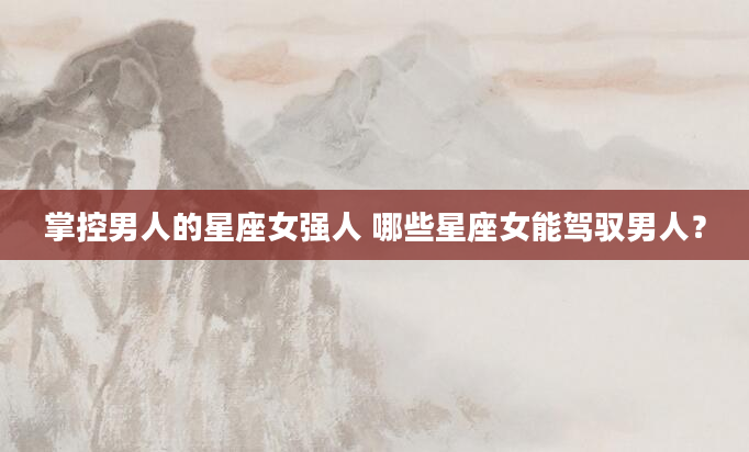 掌控男人的星座女强人 哪些星座女能驾驭男人？