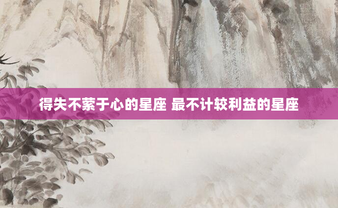 得失不萦于心的星座 最不计较利益的星座