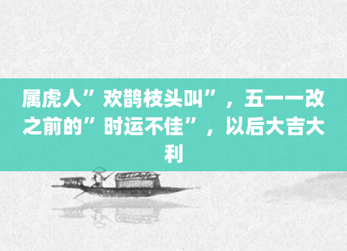 属虎人”欢鹊枝头叫”，五一一改之前的”时运不佳”，以后大吉大利