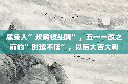 属兔人”欢鹊枝头叫”，五一一改之前的”时运不佳”，以后大吉大利
