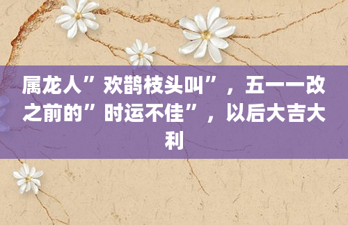 属龙人”欢鹊枝头叫”，五一一改之前的”时运不佳”，以后大吉大利