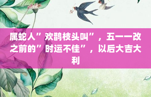 属蛇人”欢鹊枝头叫”，五一一改之前的”时运不佳”，以后大吉大利