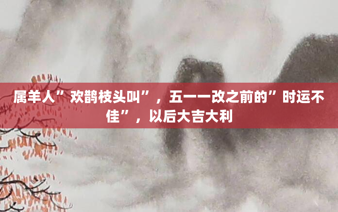 属羊人”欢鹊枝头叫”，五一一改之前的”时运不佳”，以后大吉大利
