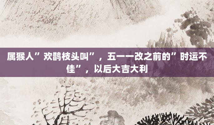 属猴人”欢鹊枝头叫”，五一一改之前的”时运不佳”，以后大吉大利