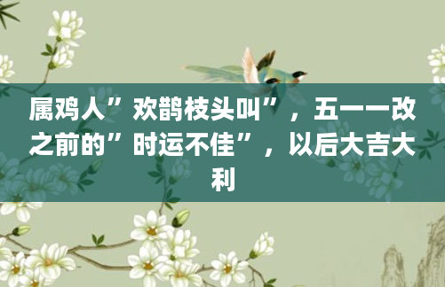 属鸡人”欢鹊枝头叫”，五一一改之前的”时运不佳”，以后大吉大利