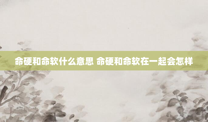 命硬和命软什么意思 命硬和命软在一起会怎样