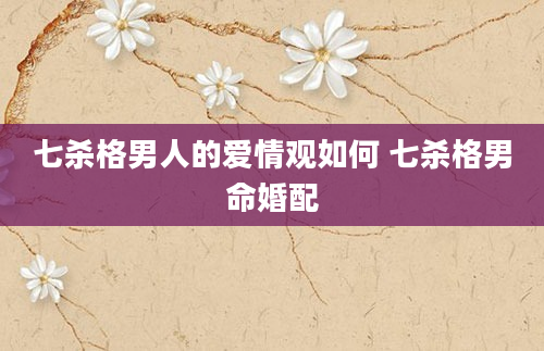七杀格男人的爱情观如何 七杀格男命婚配