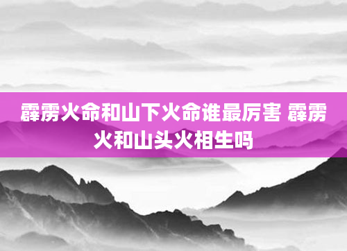 霹雳火命和山下火命谁最厉害 霹雳火和山头火相生吗