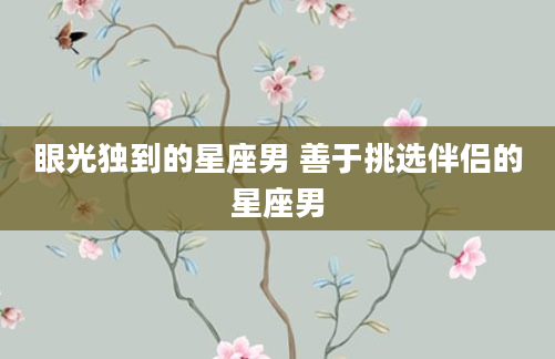 眼光独到的星座男 善于挑选伴侣的星座男