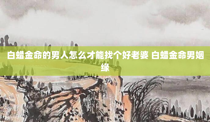 白蜡金命的男人怎么才能找个好老婆 白蜡金命男姻缘