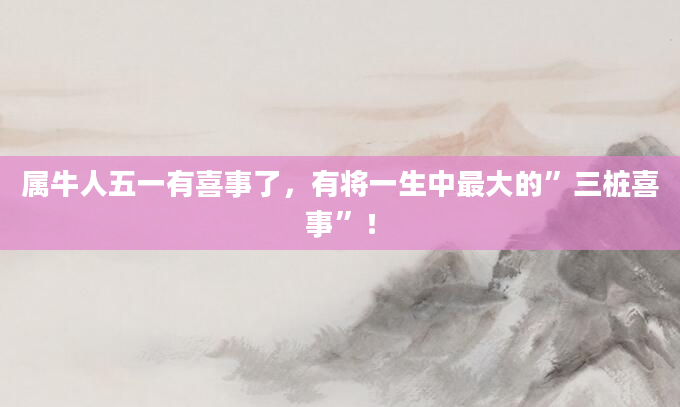 属牛人五一有喜事了，有将一生中最大的”三桩喜事”！