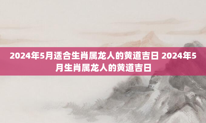 2024年5月适合生肖属龙人的黄道吉日 2024年5月生肖属龙人的黄道吉日