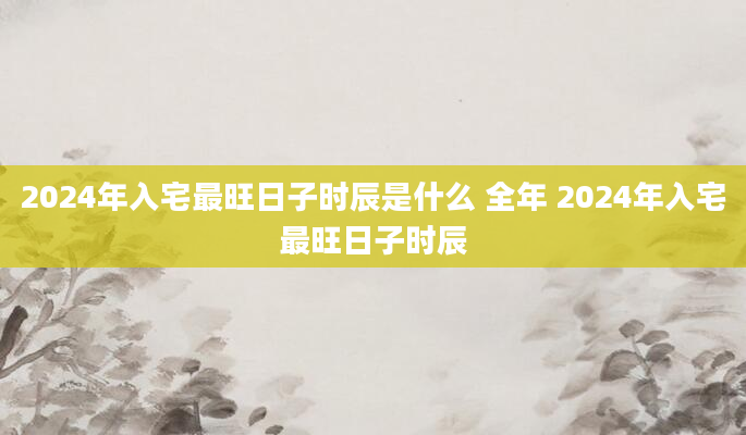 2024年入宅最旺日子时辰是什么 全年 2024年入宅最旺日子时辰