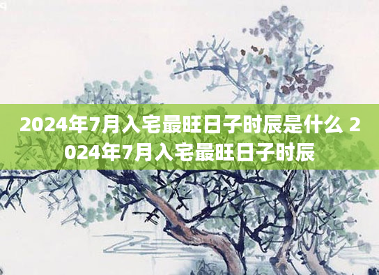 2024年7月入宅最旺日子时辰是什么 2024年7月入宅最旺日子时辰