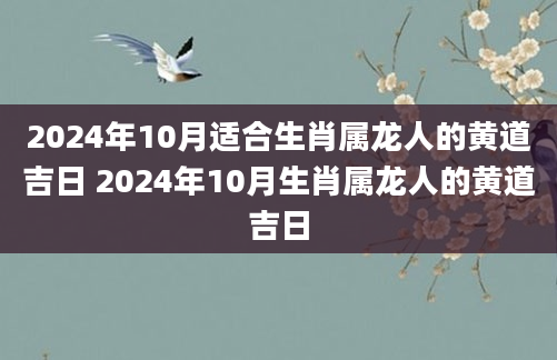 2024年10月适合生肖属龙人的黄道吉日 2024年10月生肖属龙人的黄道吉日
