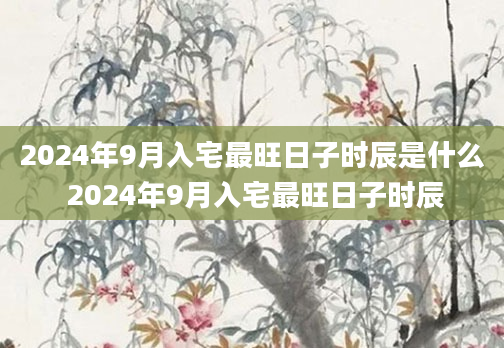 2024年9月入宅最旺日子时辰是什么 2024年9月入宅最旺日子时辰