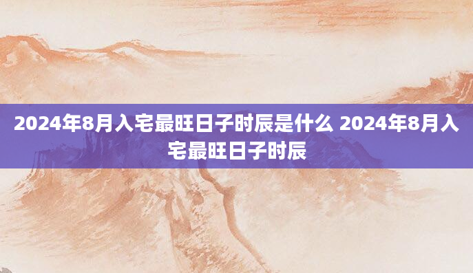 2024年8月入宅最旺日子时辰是什么 2024年8月入宅最旺日子时辰