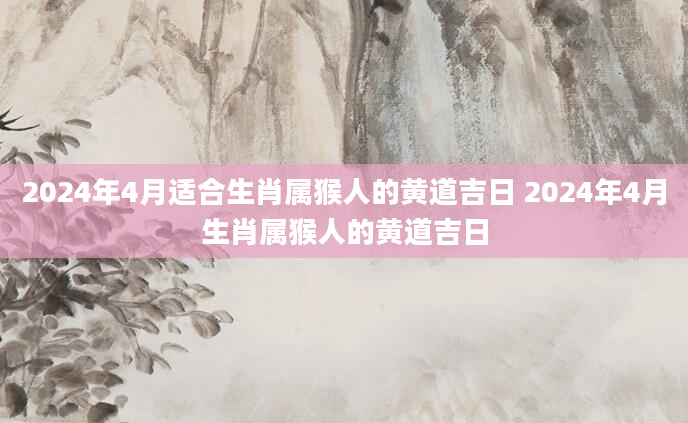 2024年4月适合生肖属猴人的黄道吉日 2024年4月生肖属猴人的黄道吉日