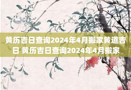 黄历吉日查询2024年4月搬家黄道吉日 黄历吉日查询2024年4月搬家