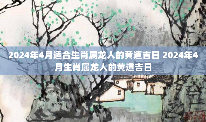 2024年4月适合生肖属龙人的黄道吉日 2024年4月生肖属龙人的黄道吉日