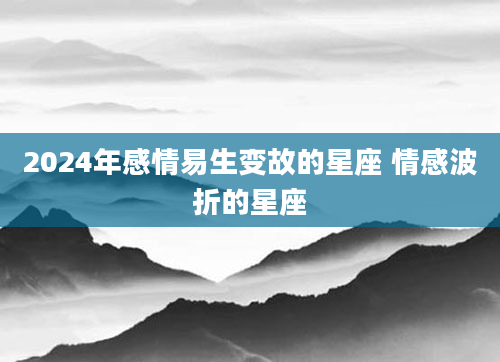 2024年感情易生变故的星座 情感波折的星座