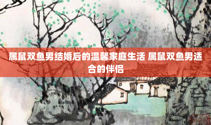 属鼠双鱼男结婚后的温馨家庭生活 属鼠双鱼男适合的伴侣
