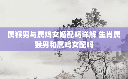 属猴男与属鸡女婚配吗详解 生肖属猴男和属鸡女配吗