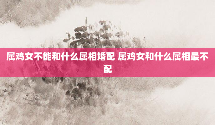 属鸡女不能和什么属相婚配 属鸡女和什么属相最不配