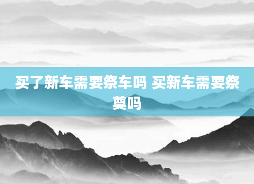 买了新车需要祭车吗 买新车需要祭奠吗