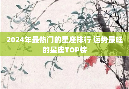 2024年最热门的星座排行 运势最旺的星座TOP榜