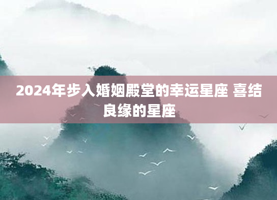 2024年步入婚姻殿堂的幸运星座 喜结良缘的星座