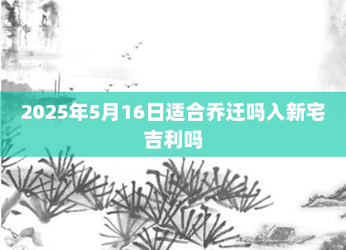 2025年5月16日适合乔迁吗入新宅吉利吗