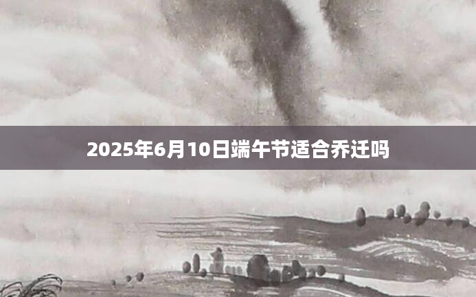 2025年6月10日端午节适合乔迁吗