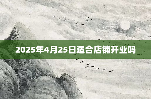 2025年4月25日适合店铺开业吗