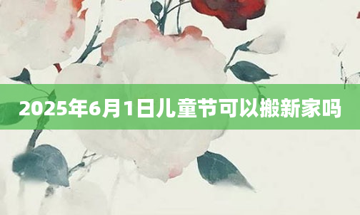 2025年6月1日儿童节可以搬新家吗