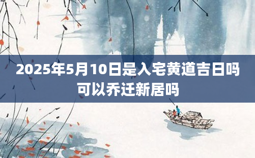 2025年5月10日是入宅黄道吉日吗可以乔迁新居吗