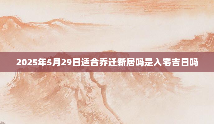 2025年5月29日适合乔迁新居吗是入宅吉日吗