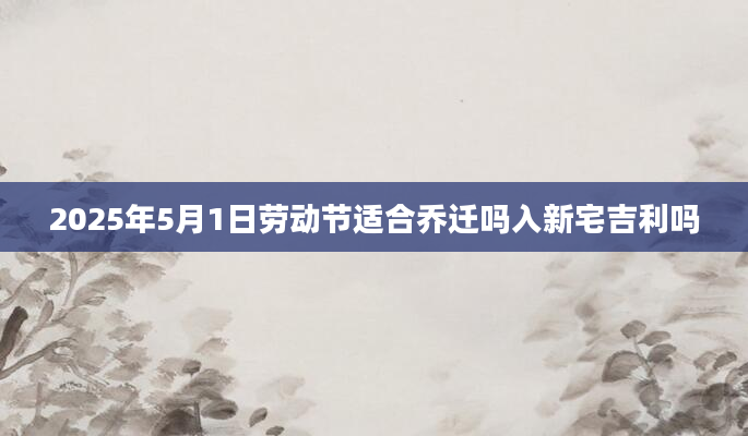 2025年5月1日劳动节适合乔迁吗入新宅吉利吗