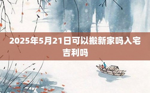 2025年5月21日可以搬新家吗入宅吉利吗