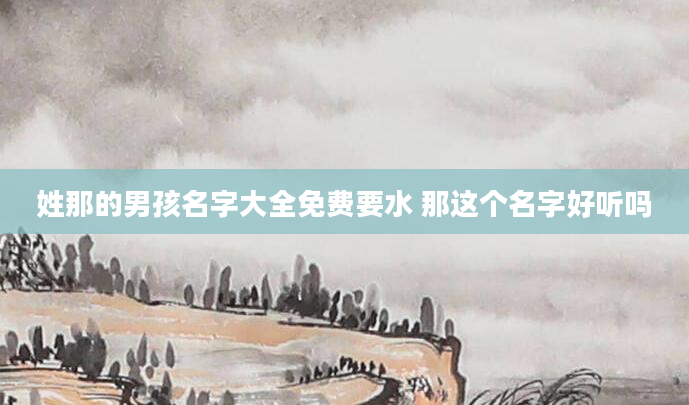 姓那的男孩名字大全免费要水 那这个名字好听吗