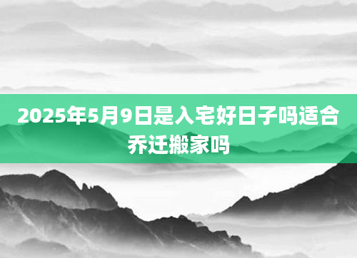 2025年5月9日是入宅好日子吗适合乔迁搬家吗