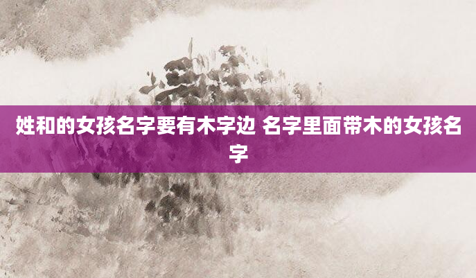 姓和的女孩名字要有木字边 名字里面带木的女孩名字